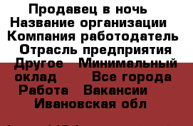 Продавец в ночь › Название организации ­ Компания-работодатель › Отрасль предприятия ­ Другое › Минимальный оклад ­ 1 - Все города Работа » Вакансии   . Ивановская обл.